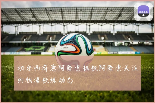 切尔西有意阿隆索执教阿隆索关注利物浦教练动态