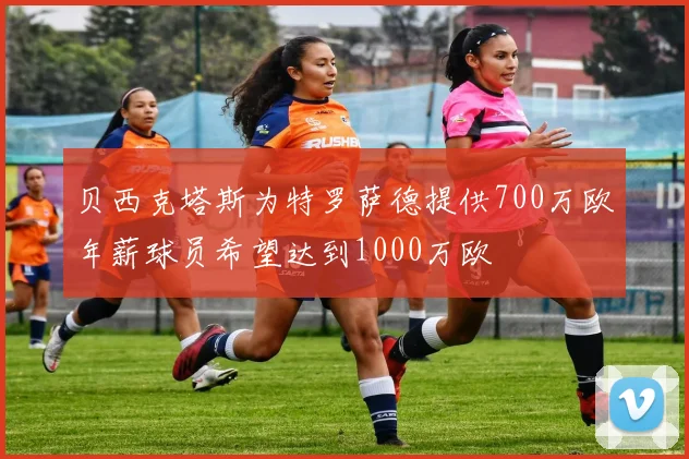 贝西克塔斯为特罗萨德提供700万欧年薪球员希望达到1000万欧