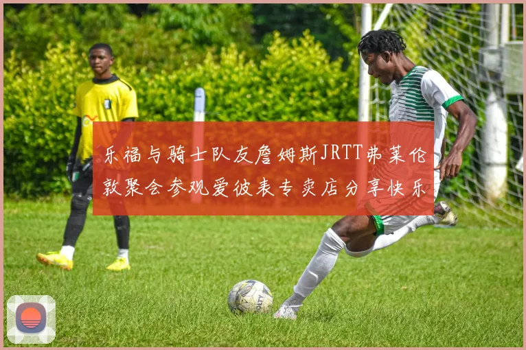 乐福与骑士队友詹姆斯JRTT弗莱伦敦聚会参观爱彼表专卖店分享快乐时光