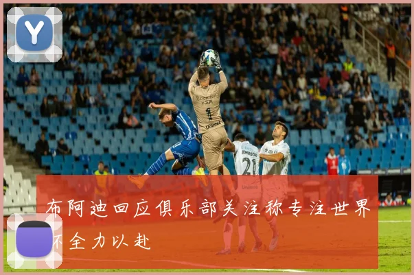 布阿迪回应俱乐部关注称专注世界杯全力以赴