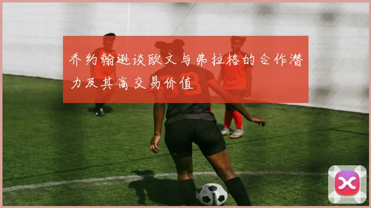 乔约翰逊谈欧文与弗拉格的合作潜力及其高交易价值