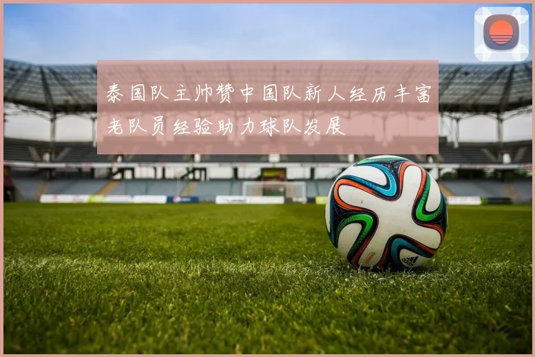 泰国队主帅赞中国队新人经历丰富老队员经验助力球队发展