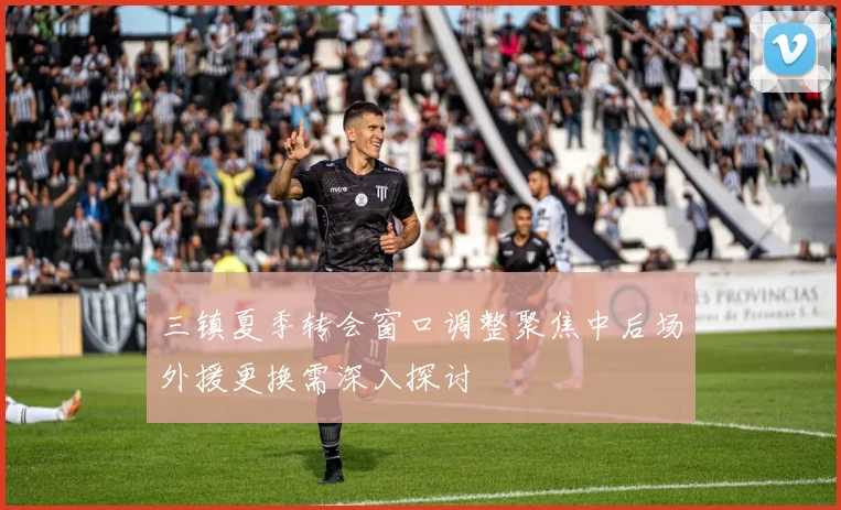 三镇夏季转会窗口调整聚焦中后场外援更换需深入探讨