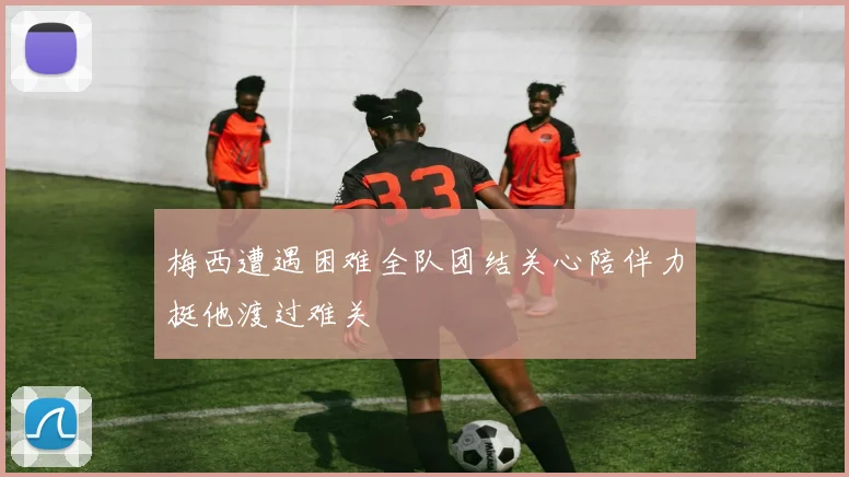 梅西遭遇困难全队团结关心陪伴力挺他渡过难关