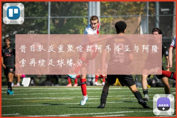 昔日队友重聚伦敦阿韦洛亚与阿隆索再续足球缘分