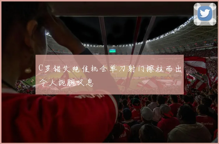 C罗错失绝佳机会单刀射门擦柱而出令人扼腕叹息